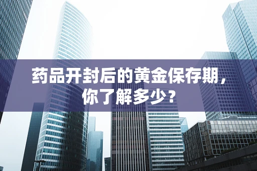 药品开封后的黄金保存期，你了解多少？