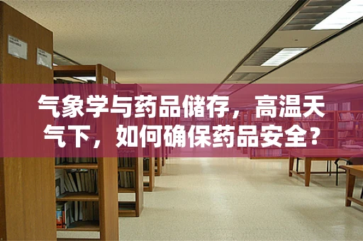 气象学与药品储存，高温天气下，如何确保药品安全？