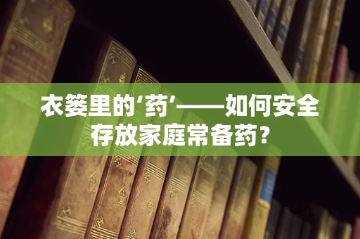 衣篓里的‘药’——如何安全存放家庭常备药？