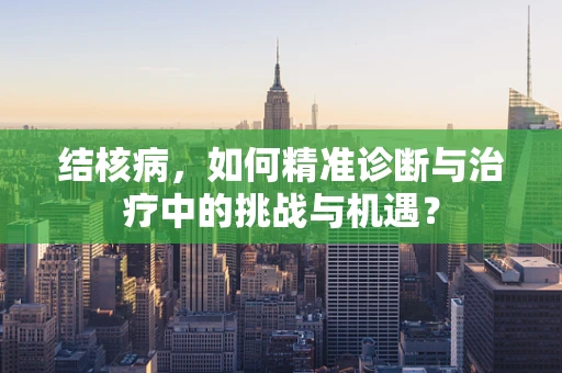 结核病，如何精准诊断与治疗中的挑战与机遇？