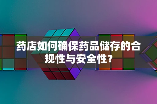 药店如何确保药品储存的合规性与安全性？