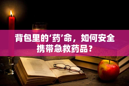 背包里的‘药’命，如何安全携带急救药品？