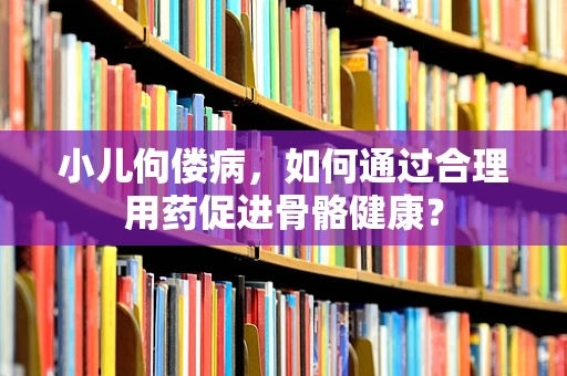 小儿佝偻病，如何通过合理用药促进骨骼健康？