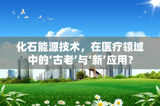 化石能源技术，在医疗领域中的‘古老’与‘新’应用？