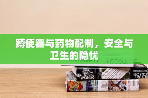 蹲便器与药物配制，安全与卫生的隐忧