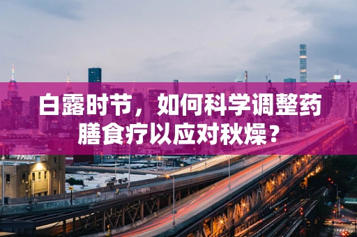 白露时节，如何科学调整药膳食疗以应对秋燥？