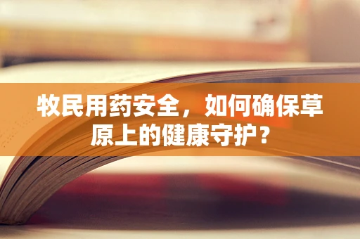 牧民用药安全，如何确保草原上的健康守护？