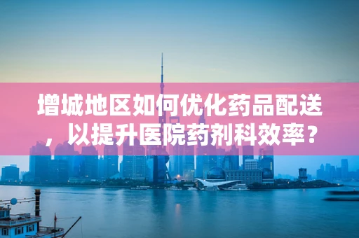 增城地区如何优化药品配送，以提升医院药剂科效率？