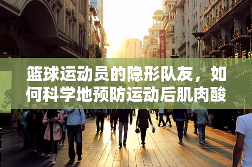篮球运动员的隐形队友，如何科学地预防运动后肌肉酸痛？