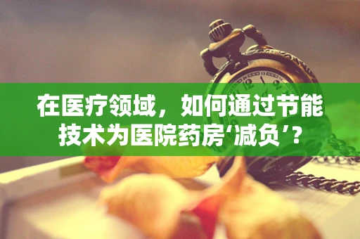 在医疗领域，如何通过节能技术为医院药房‘减负’？