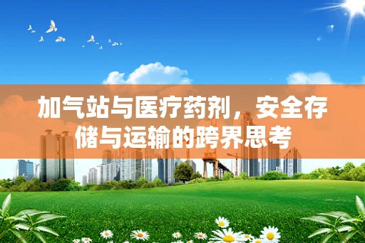 加气站与医疗药剂，安全存储与运输的跨界思考