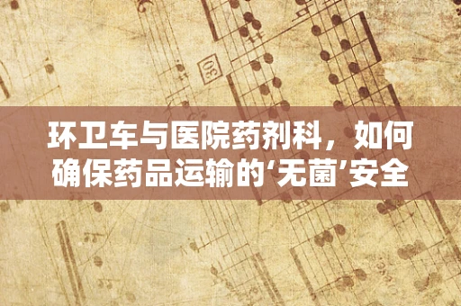 环卫车与医院药剂科，如何确保药品运输的‘无菌’安全？