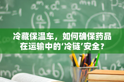冷藏保温车，如何确保药品在运输中的‘冷链’安全？