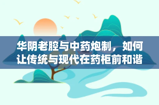华阴老腔与中药炮制，如何让传统与现代在药柜前和谐共舞？