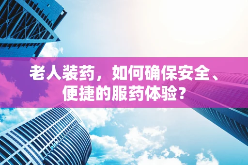 老人装药，如何确保安全、便捷的服药体验？