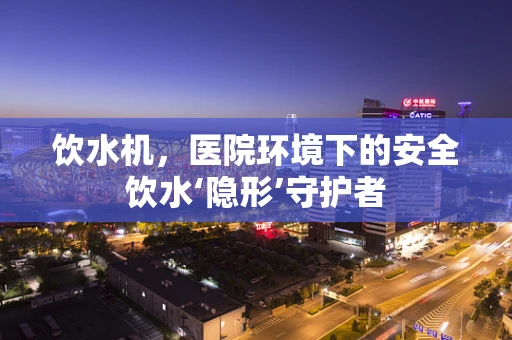 饮水机，医院环境下的安全饮水‘隐形’守护者