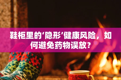 鞋柜里的‘隐形’健康风险，如何避免药物误放？