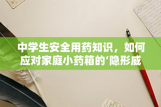 中学生安全用药知识，如何应对家庭小药箱的‘隐形威胁’？