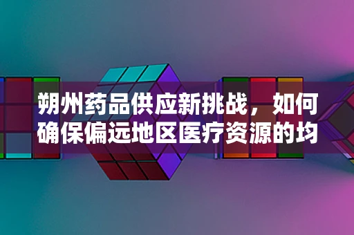 朔州药品供应新挑战，如何确保偏远地区医疗资源的均衡分配？