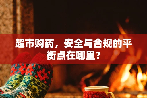 超市购药，安全与合规的平衡点在哪里？