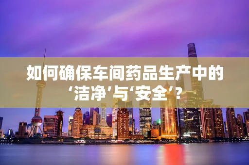 如何确保车间药品生产中的‘洁净’与‘安全’？