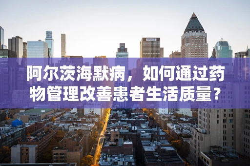 阿尔茨海默病，如何通过药物管理改善患者生活质量？