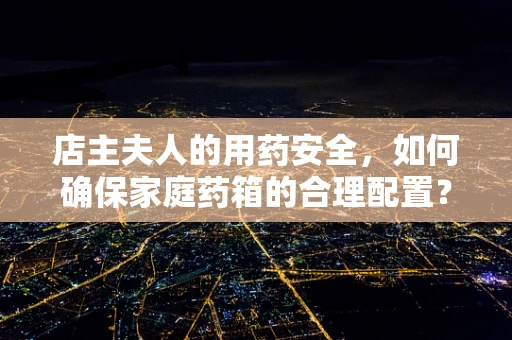 店主夫人的用药安全，如何确保家庭药箱的合理配置？