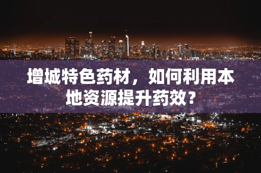 增城特色药材，如何利用本地资源提升药效？