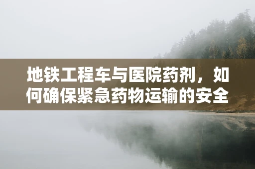 地铁工程车与医院药剂，如何确保紧急药物运输的安全？