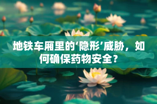 地铁车厢里的‘隐形’威胁，如何确保药物安全？