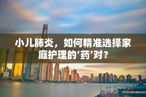 小儿肺炎，如何精准选择家庭护理的‘药’对？