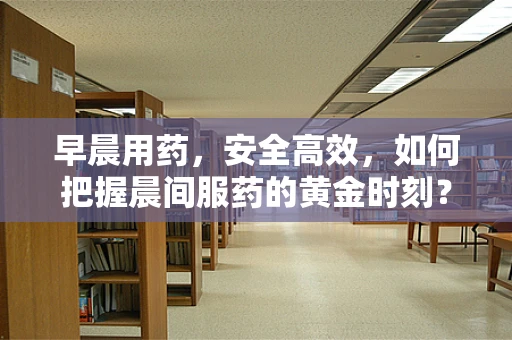 早晨用药，安全高效，如何把握晨间服药的黄金时刻？