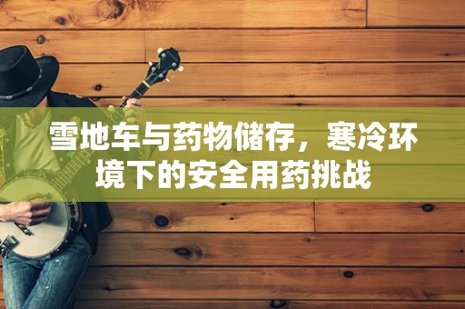雪地车与药物储存，寒冷环境下的安全用药挑战