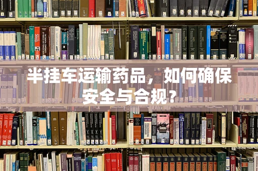 半挂车运输药品，如何确保安全与合规？