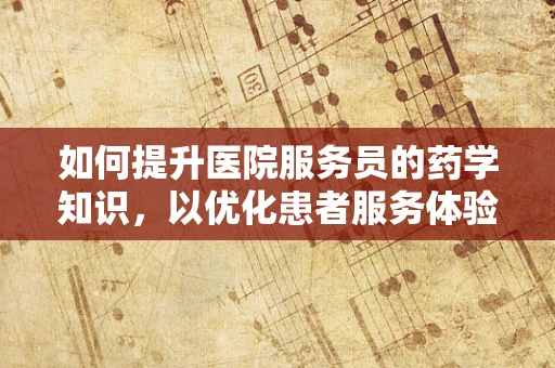 如何提升医院服务员的药学知识，以优化患者服务体验？