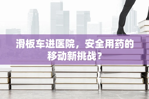 滑板车进医院，安全用药的移动新挑战？