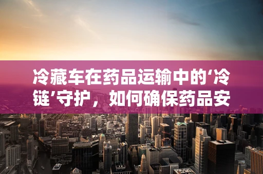 冷藏车在药品运输中的‘冷链’守护，如何确保药品安全？