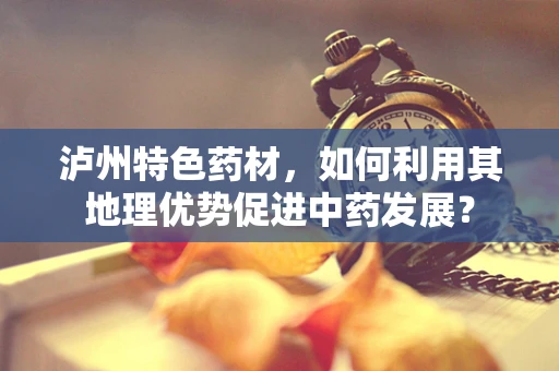 泸州特色药材，如何利用其地理优势促进中药发展？