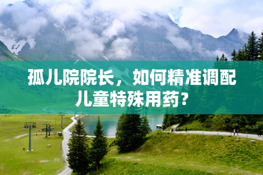 孤儿院院长，如何精准调配儿童特殊用药？