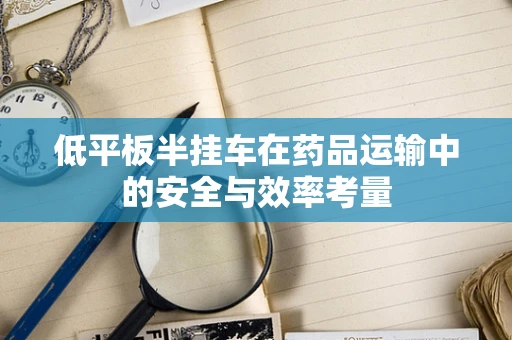 低平板半挂车在药品运输中的安全与效率考量