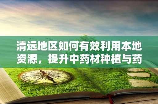 清远地区如何有效利用本地资源，提升中药材种植与药材质量？
