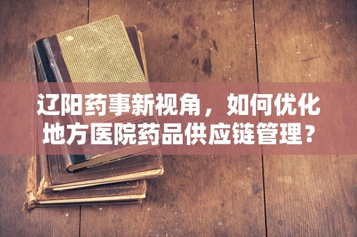 辽阳药事新视角，如何优化地方医院药品供应链管理？