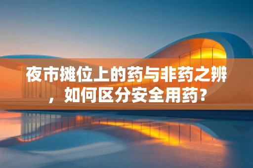 夜市摊位上的药与非药之辨，如何区分安全用药？