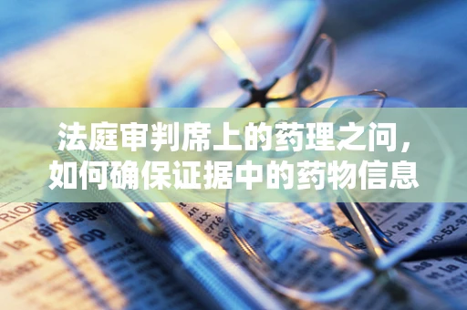 法庭审判席上的药理之问，如何确保证据中的药物信息准确无误？
