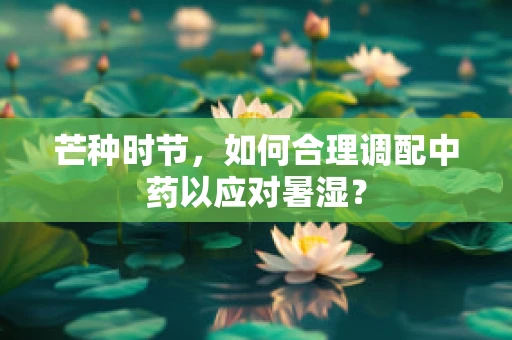 芒种时节，如何合理调配中药以应对暑湿？
