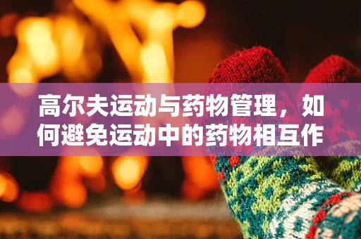高尔夫运动与药物管理，如何避免运动中的药物相互作用？