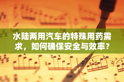 水陆两用汽车的特殊用药需求，如何确保安全与效率？