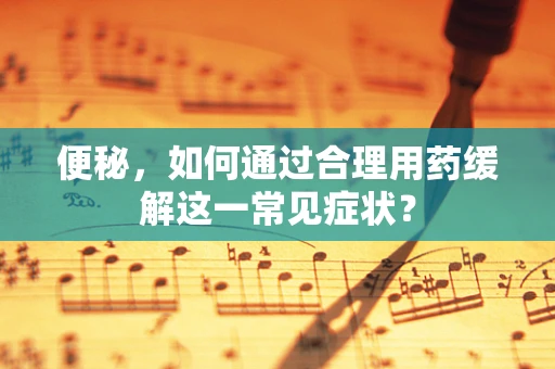 便秘，如何通过合理用药缓解这一常见症状？