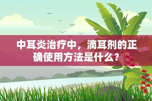 中耳炎治疗中，滴耳剂的正确使用方法是什么？