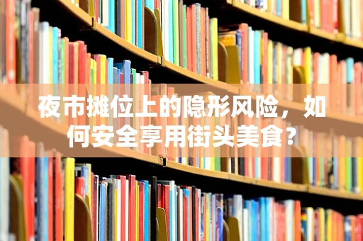 夜市摊位上的隐形风险，如何安全享用街头美食？